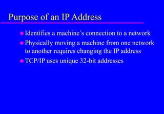 Purpose of an IP Address
Identifies a machine’s connection to a network
Physically moving a machine from one network
to another requires changing the IP address
TCP/IP uses unique 32-bit addresses
 