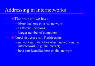 Addressing in Internetworks
The problem we have
– More than one physical network
– Different Locations
– Larger number of computers
Need structure in IP addresses
– network part identifies which network in the
internetwork (e.g. the Internet)
– host part identifies host on that network
 