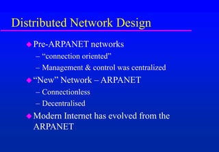 Distributed Network Design
Pre-ARPANET networks
– “connection oriented”
– Management & control was centralized
“New” Network – ARPANET
– Connectionless
– Decentralised
Modern Internet has evolved from the
ARPANET
 