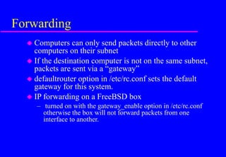 Forwarding
 Computers can only send packets directly to other
computers on their subnet
 If the destination computer is not on the same subnet,
packets are sent via a “gateway”
 defaultrouter option in /etc/rc.conf sets the default
gateway for this system.
 IP forwarding on a FreeBSD box
– turned on with the gateway_enable option in /etc/rc.conf
otherwise the box will not forward packets from one
interface to another.
 