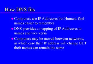 How DNS fits
Computers use IP Addresses but Humans find
names easier to remember
DNS provides a mapping of IP Addresses to
names and vice versa
Computers may be moved between networks,
in which case their IP address will change BUT
their names can remain the same
 