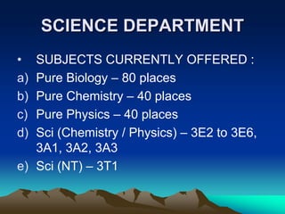 SCIENCE DEPARTMENT
•  SUBJECTS CURRENTLY OFFERED :
   Pure Biology – 80 places
a)
   Pure Chemistry – 40 places
b)
   Pure Physics – 40 places
c)
   Sci (Chemistry / Physics) – 3E2 to 3E6,
d)
   3A1, 3A2, 3A3
e) Sci (NT) – 3T1
 