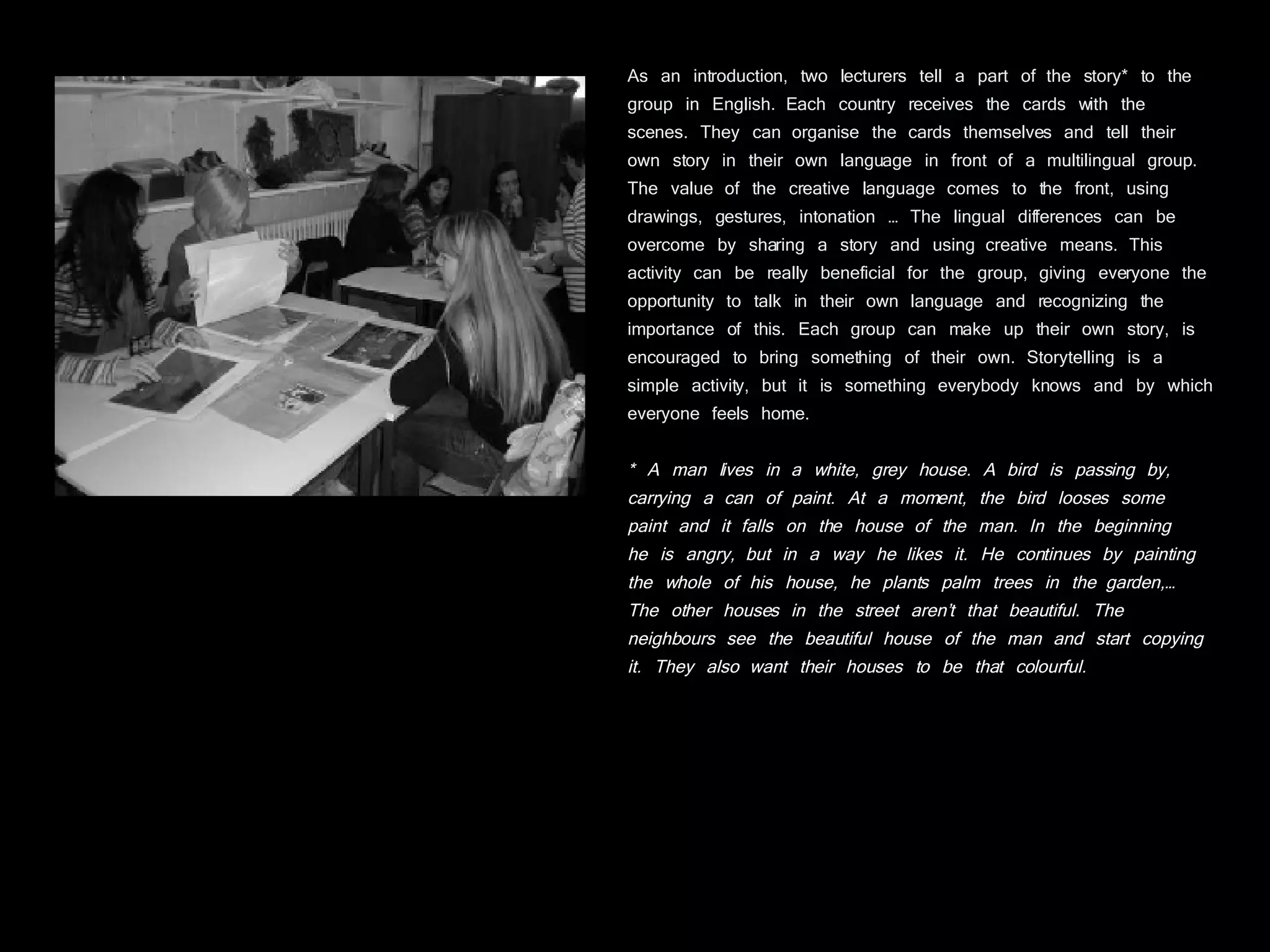 As an introduction, two lecturers tell a part of the story* to the group in English. Each country receives the cards with the scenes. They can organise the cards themselves and tell their own story in their own language in front of a multilingual group. The value of the creative language comes to the front, using drawings, gestures, intonation … The lingual differences can be overcome by sharing a story and using creative means. This activity can be really beneficial for the group, giving everyone the opportunity to talk in their own language and recognizing the importance of this. Each group can make up their own story, is encouraged to bring something of their own. Storytelling is a simple activity, but it is something everybody knows and by which everyone feels home. * A man lives in a white, grey house. A bird is passing by, carrying a can of paint. At a moment, the bird looses some paint and it falls on the house of the man. In the beginning  he is angry, but in a way he likes it. He continues by painting the whole of his house, he plants palm trees in the garden,… The other houses in the street aren’t that beautiful. The neighbours see the beautiful house of the man and start copying it. They also want their houses to be that colourful.  
