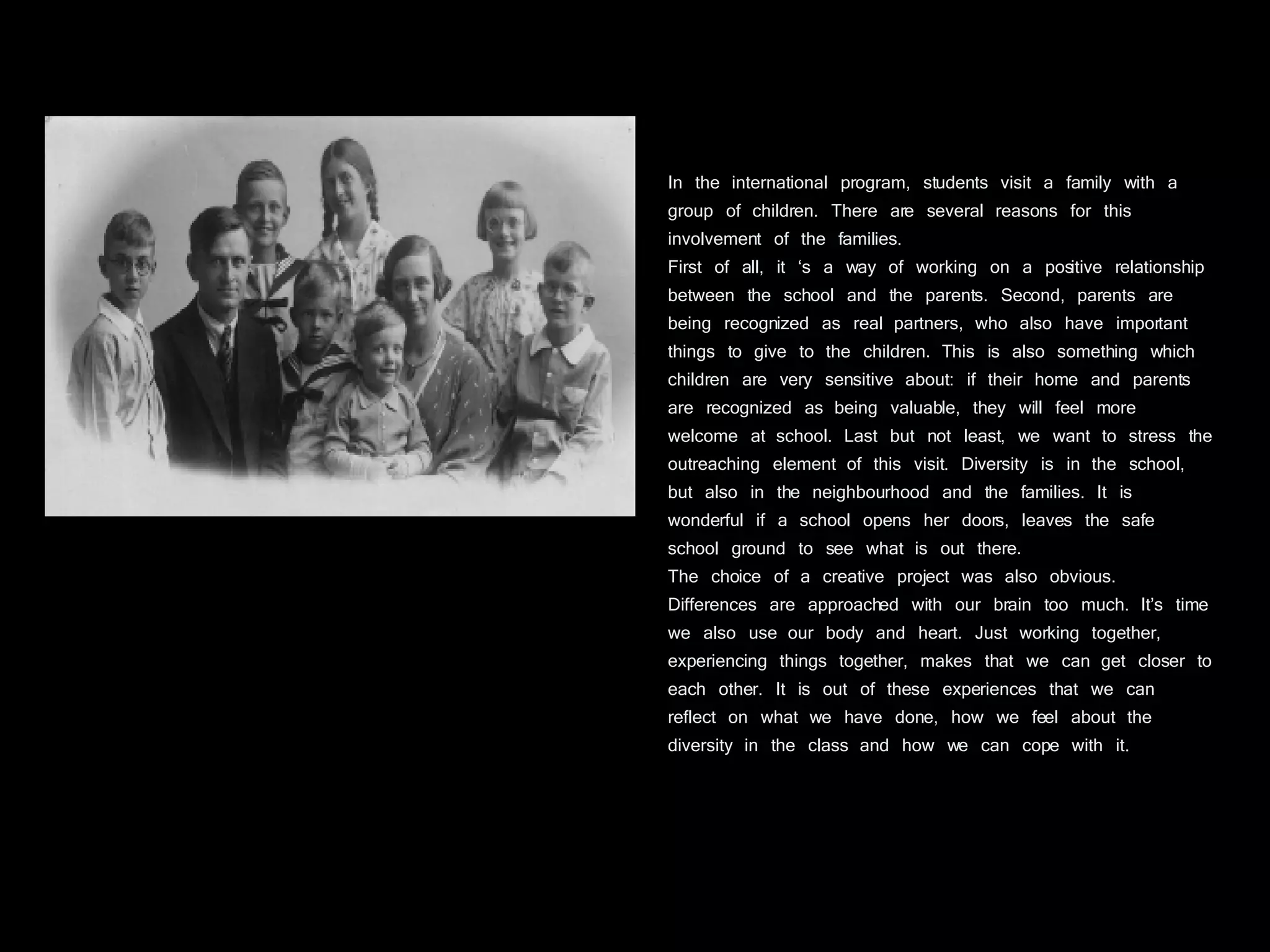 In the international program, students visit a family with a group of children. There are several reasons for this involvement of the families.  First of all, it ‘s a way of working on a positive relationship between the school and the parents. Second, parents are being recognized as real partners, who also have important things to give to the children. This is also something which children are very sensitive about: if their home and parents are recognized as being valuable, they will feel more welcome at school. Last but not least, we want to stress the outreaching element of this visit. Diversity is in the school, but also in the neighbourhood and the families. It is wonderful if a school opens her doors, leaves the safe school ground to see what is out there. The choice of a creative project was also obvious. Differences are approached with our brain too much. It’s time we also use our body and heart. Just working together, experiencing things together, makes that we can get closer to each other. It is out of these experiences that we can reflect on what we have done, how we feel about the diversity in the class and how we can cope with it. 
