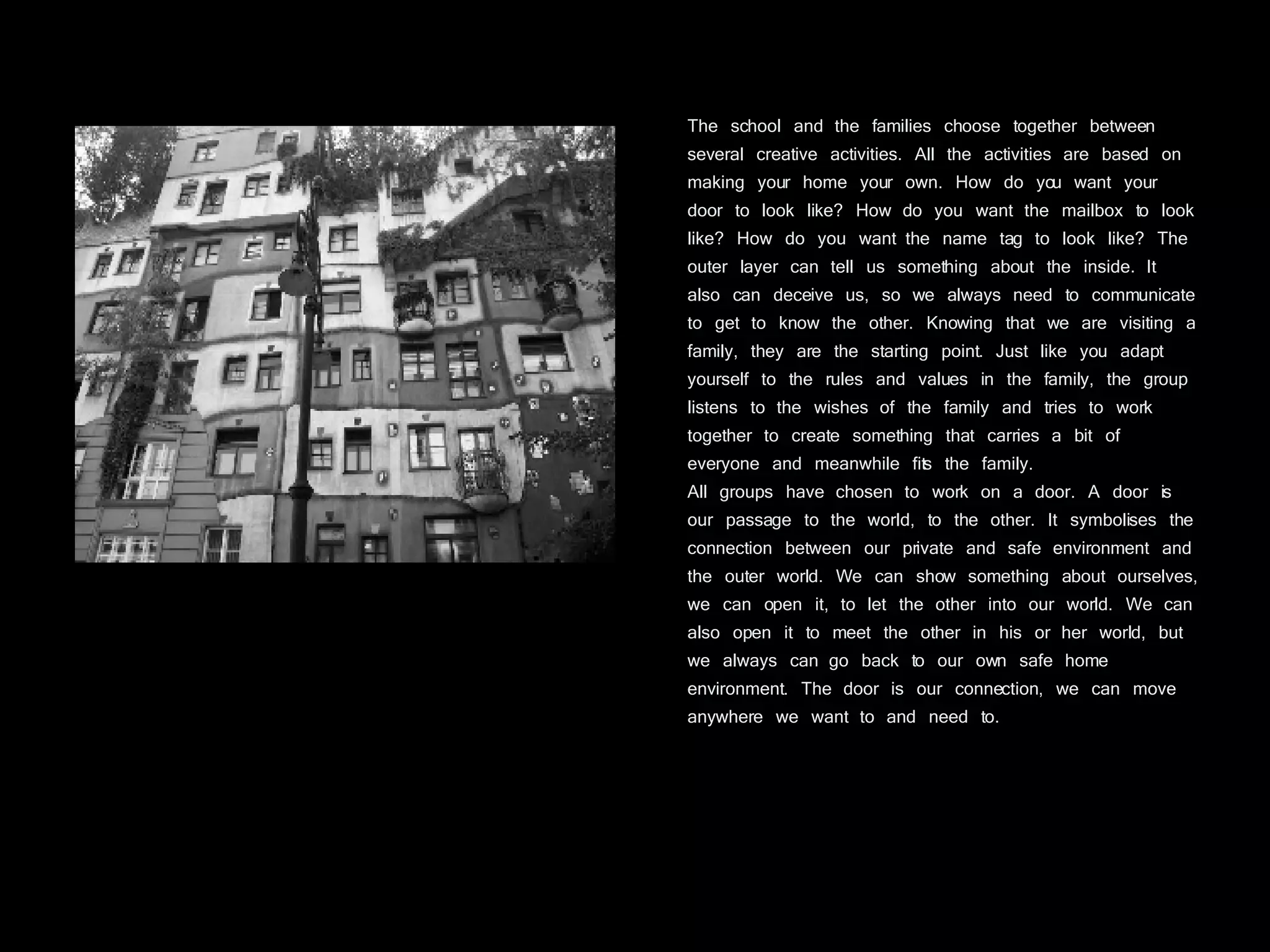 The school and the families choose together between several creative activities. All the activities are based on making your home your own. How do you want your door to look like? How do you want the mailbox to look like? How do you want the name tag to look like? The outer layer can tell us something about the inside. It also can deceive us, so we always need to communicate to get to know the other. Knowing that we are visiting a family, they are the starting point. Just like you adapt yourself to the rules and values in the family, the group listens to the wishes of the family and tries to work together to create something that carries a bit of everyone and meanwhile fits the family.  All groups have chosen to work on a door. A door is our passage to the world, to the other. It symbolises the connection between our private and safe environment and the outer world. We can show something about ourselves, we can open it, to let the other into our world. We can also open it to meet the other in his or her world, but we always can go back to our own safe home environment. The door is our connection, we can move anywhere we want to and need to. 