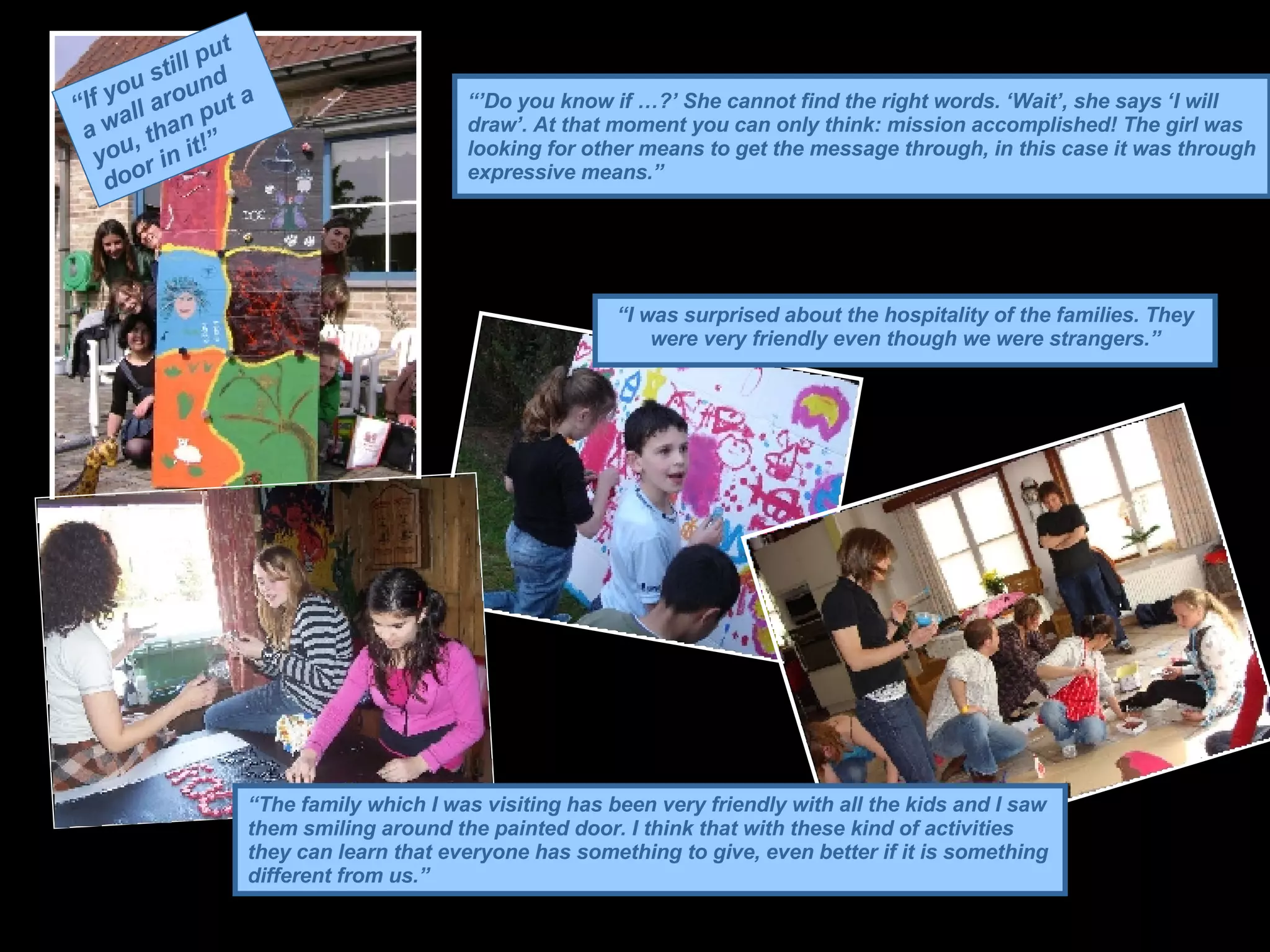 “’ Do you know if …?’ She cannot find the right words. ‘Wait’, she says ‘I will draw’. At that moment you can only think: mission accomplished! The girl was looking for other means to get the message through, in this case it was through expressive means.”   “ I was surprised about the hospitality of the families. They were very friendly even though we were strangers.” “ The family which I was visiting has been very friendly with all the kids and I saw them smiling around the painted door. I think that with these kind of activities they can learn that everyone has something to give, even better if it is something different from us.” “ If you still put a wall around you, than put a door in it!” 