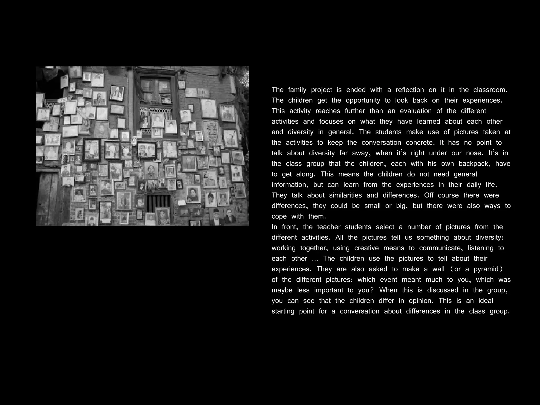The family project is ended with a reflection on it in the classroom. The children get the opportunity to look back on their experiences. This activity reaches further than an evaluation of the different activities and focuses on what they have learned about each other and diversity in general. The students make use of pictures taken at the activities to keep the conversation concrete. It has no point to talk about diversity far away, when it’s right under our nose. It’s in the class group that the children, each with his own backpack, have to get along. This means the children do not need general information, but can learn from the experiences in their daily life. They talk about similarities and differences. Off course there were differences, they could be small or big, but there were also ways to cope with them. In front, the teacher students select a number of pictures from the different activities. All the pictures tell us something about diversity: working together, using creative means to communicate, listening to each other … The children use the pictures to tell about their experiences. They are also asked to make a wall (or a pyramid) of the different pictures: which event meant much to you, which was maybe less important to you? When this is discussed in the group, you can see that the children differ in opinion. This is an ideal starting point for a conversation about differences in the class group. 