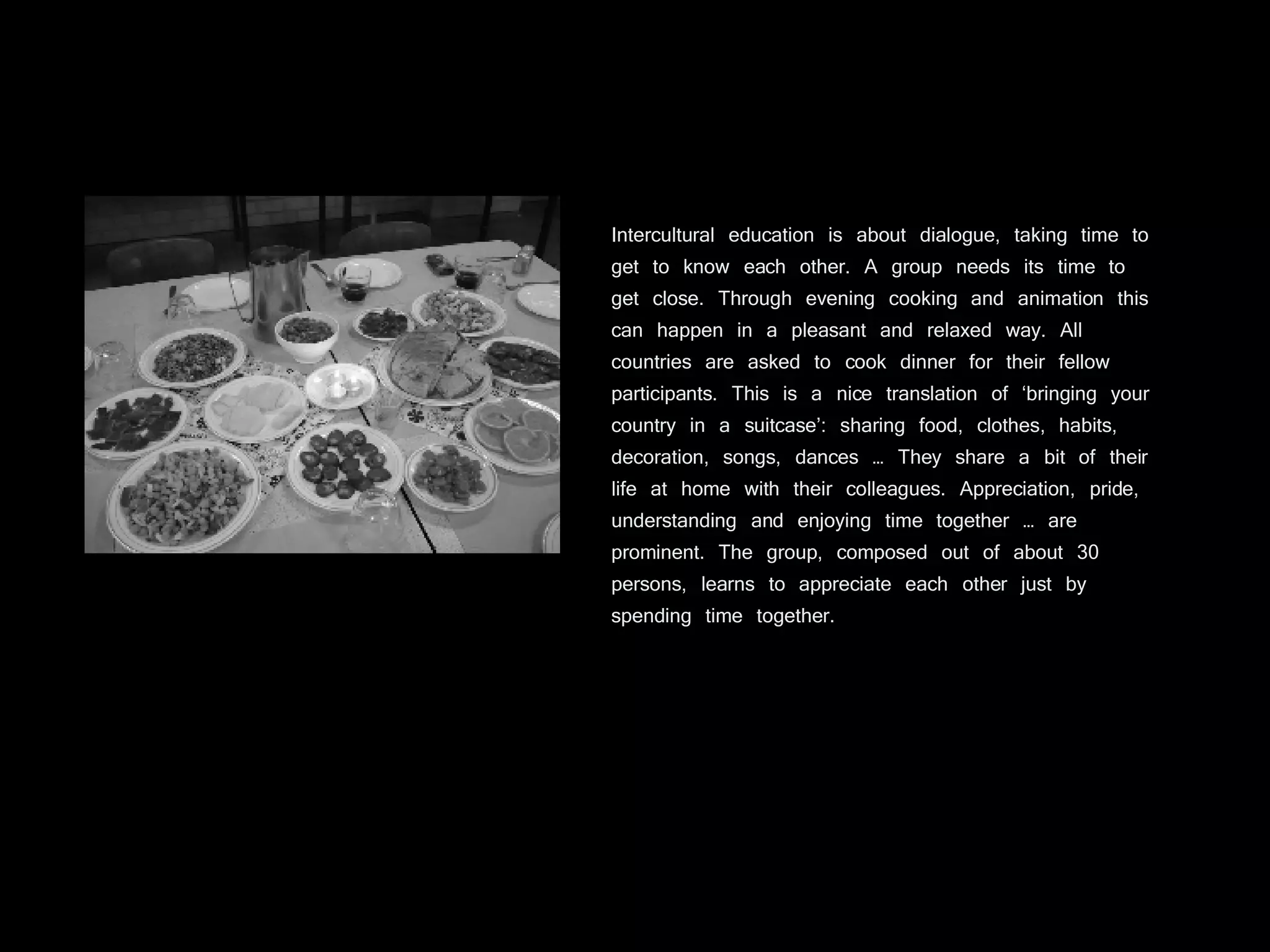 Intercultural education is about dialogue, taking time to get to know each other. A group needs its time to get close. Through evening cooking and animation this can happen in a pleasant and relaxed way. All countries are asked to cook dinner for their fellow participants. This is a nice translation of ‘bringing your country in a suitcase’: sharing food, clothes, habits, decoration, songs, dances … They share a bit of their life at home with their colleagues. Appreciation, pride, understanding and enjoying time together … are prominent. The group, composed out of about 30 persons, learns to appreciate each other just by spending time together. 