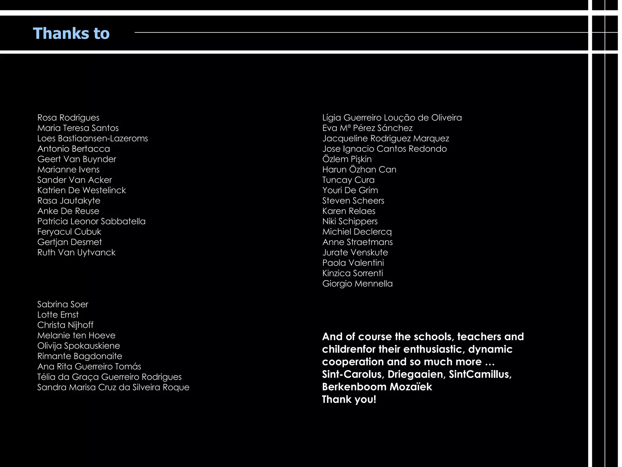 Thanks to Rosa Rodrigues Maria Teresa Santos Loes Bastiaansen-Lazeroms Antonio Bertacca Geert Van Buynder Marianne Ivens Sander Van Acker Katrien De Westelinck Rasa Jautakyte Anke De Reuse  Patricia Leonor Sabbatella Feryacul Cubuk Gertjan Desmet Ruth Van Uytvanck Sabrina Soer Lotte Ernst Christa Nijhoff Melanie ten Hoeve Olivija Spokauskiene Rimante Bagdonaite Ana Rita Guerreiro Tomás Télia da Graça Guerreiro Rodrigues Sandra Marisa Cruz da Silveira Roque Lígia Guerreiro Loução de Oliveira Eva Mª Pérez Sánchez Jacqueline Rodriguez Marquez Jose Ignacio Cantos Redondo Özlem Pişkin Harun Özhan Can Tuncay Cura Youri De Grim Steven Scheers Karen Relaes Niki Schippers Michiel Declercq Anne Straetmans Jurate Venskute Paola Valentini Kinzica Sorrenti Giorgio Mennella And of course the schools, teachers and  childrenfor their enthusiastic, dynamic cooperation and so much more …  Sint-Carolus, Driegaaien, SintCamillus, Berkenboom Mozaïek Thank you! 
