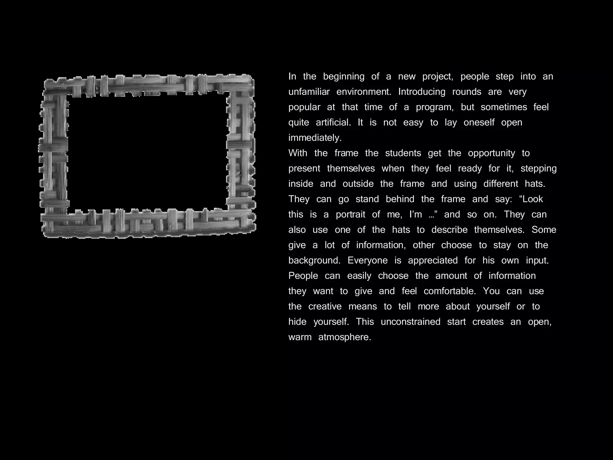 In the beginning of a new project, people step into an unfamiliar environment. Introducing rounds are very popular at that time of a program, but sometimes feel quite artificial. It is not easy to lay oneself open immediately. With the frame the students get the opportunity to present themselves when they feel ready for it, stepping inside and outside the frame and using different hats. They can go stand behind the frame and say: “Look this is a portrait of me, I’m …” and so on. They can also use one of the hats to describe themselves. Some give a lot of information, other choose to stay on the background. Everyone is appreciated for his own input. People can easily choose the amount of information they want to give and feel comfortable. You can use the creative means to tell more about yourself or to hide yourself. This unconstrained start creates an open, warm atmosphere. 