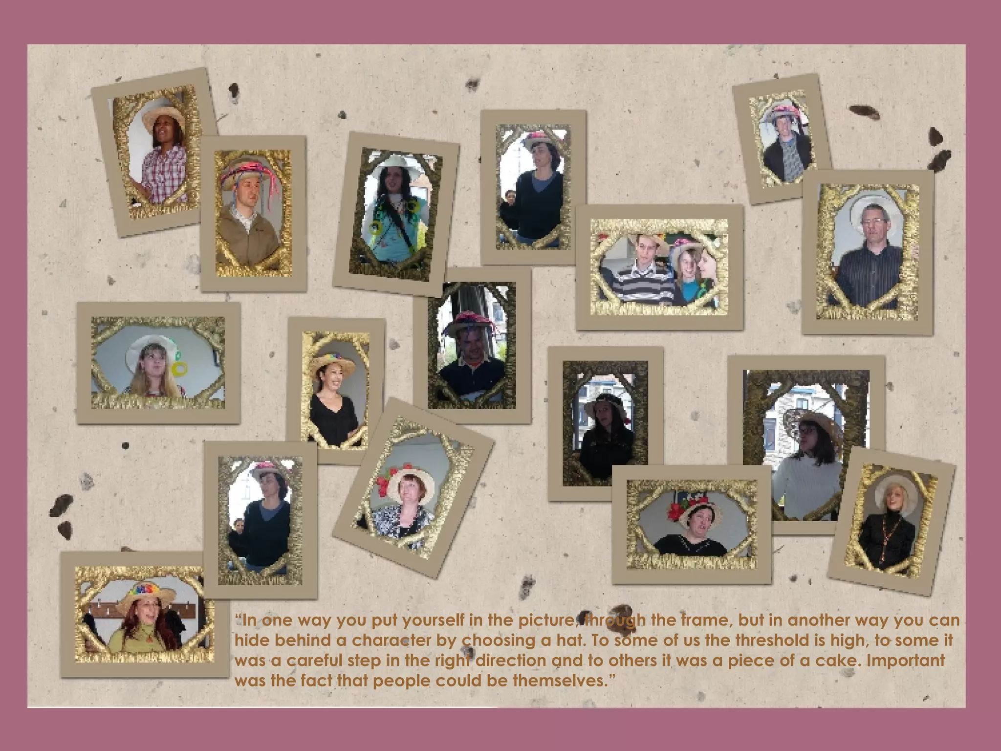 “ In one way you put yourself in the picture, through the frame, but in another way you can hide behind a character by choosing a hat. To some of us the threshold is high, to some it was a careful step in the right direction and to others it was a piece of a cake. Important was the fact that people could be themselves.”   