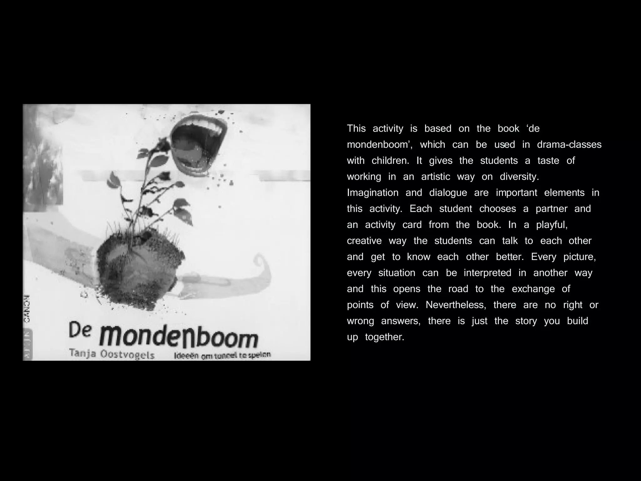 This activity is based on the book ‘de mondenboom’, which can be used in drama-classes with children. It gives the students a taste of working in an artistic way on diversity. Imagination and dialogue are important elements in this activity. Each student chooses a partner and an activity card from the book. In a playful, creative way the students can talk to each other and get to know each other better. Every picture, every situation can be interpreted in another way and this opens the road to the exchange of points of view. Nevertheless, there are no right or wrong answers, there is just the story you build up together. 