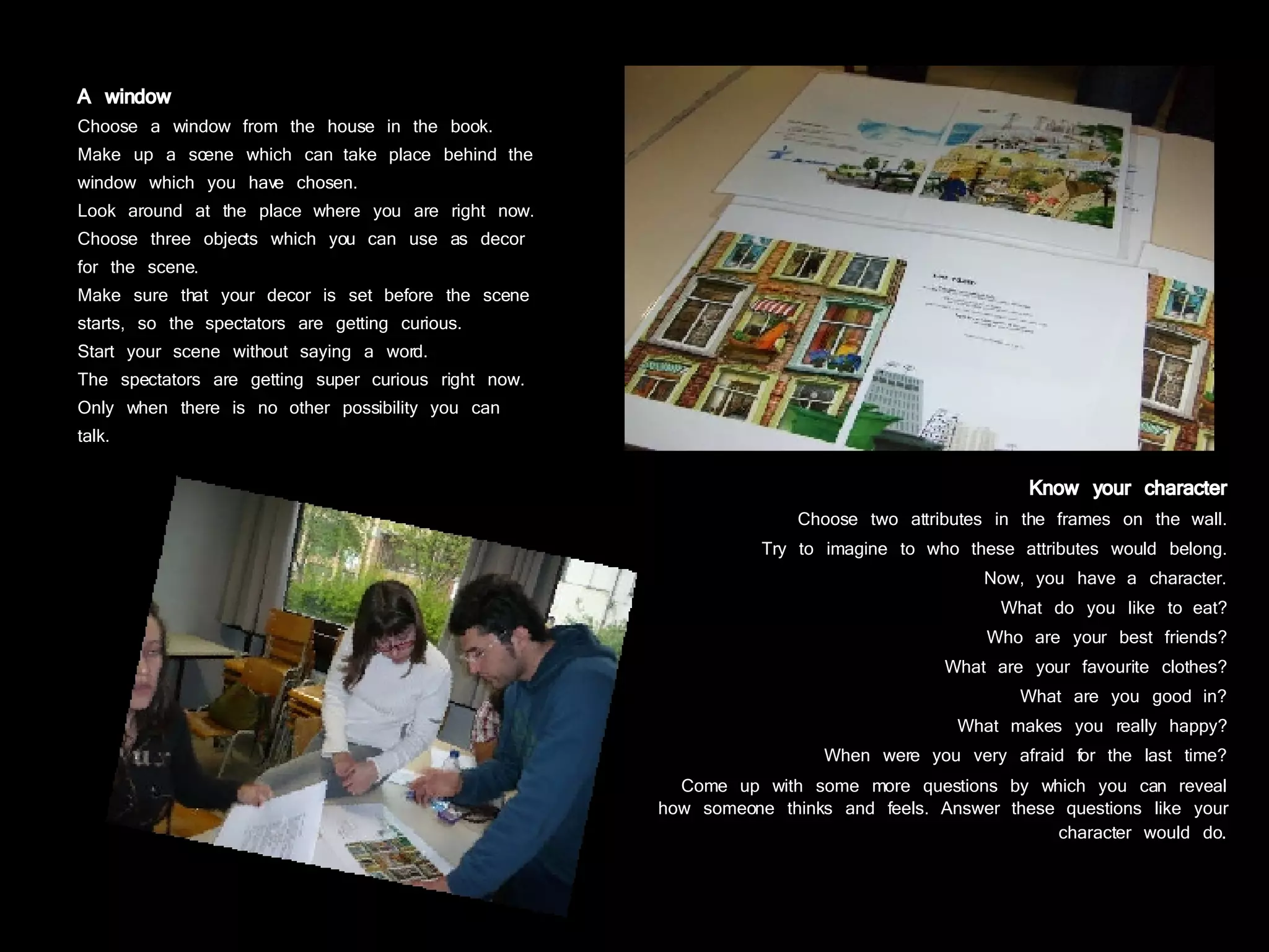 A window Choose a window from the house in the book. Make up a scene which can take place behind the window which you have chosen. Look around at the place where you are right now. Choose three objects which you can use as decor for the scene. Make sure that your decor is set before the scene starts, so the spectators are getting curious. Start your scene without saying a word. The spectators are getting super curious right now. Only when there is no other possibility you can talk. Know your character Choose two attributes in the frames on the wall. Try to imagine to who these attributes would belong. Now, you have a character. What do you like to eat? Who are your best friends? What are your favourite clothes? What are you good in? What makes you really happy? When were you very afraid for the last time? Come up with some more questions by which you can reveal how someone thinks and feels. Answer these questions like your character would do . 