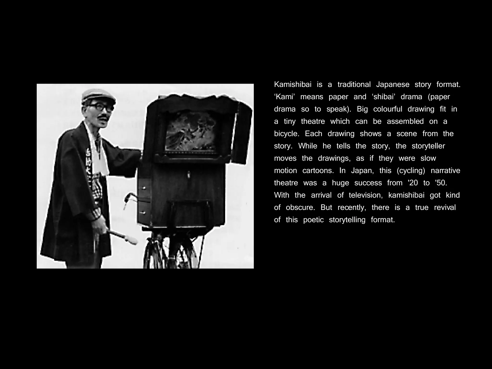 Kamishibai is a traditional Japanese story format. ‘Kami’ means paper and ‘shibai’ drama (paper drama so to speak). Big colourful drawing fit in a tiny theatre which can be assembled on a bicycle. Each drawing shows a scene from the story. While he tells the story, the storyteller moves the drawings, as if they were slow motion cartoons. In Japan, this (cycling) narrative theatre was a huge success from '20 to '50. With the arrival of television, kamishibai got kind of obscure. But recently, there is a true revival of this poetic storytelling format.   