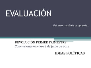 EVALUACIÓN   Del error también se aprende DEVOLUCIÓN PRIMER TRIMESTRE Conclusiones en clase 8 de junio de 2011 IDEAS POLÍTICAS 