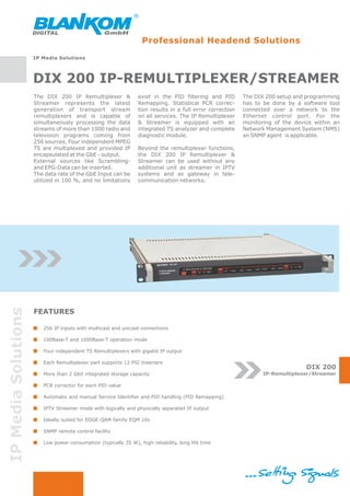 Professional Headend Solutions
                     IP Media Solutions




                     DIX 200 IP-REMULTIPLEXER/STREAMER
                     The DIX 200 IP Remultiplexer &             exist in the PID filtering and PID        The DIX 200 setup and programming
                     Streamer represents the latest             Remapping. Statistical PCR correc-        has to be done by a software tool
                     generation of transport stream             tion results in a full error correction   connected over a network to the
                     remultiplexers and is capable of           on all services. The IP Remultiplexer     Ethernet control port. For the
                     simultaneously processing the data         & Streamer is equipped with an            monitoring of the device within an
                     streams of more than 1000 radio and        integrated TS analyzer and complete       Network Management System (NMS)
                     television programs coming from            diagnostic module.                        an SNMP agent is applicable.
                     256 sources. Four independent MPEG
                     TS are multiplexed and provided IP         Beyond the remultiplexer functions,
                     encapsulated at the GbE - output.          the DIX 200 IP Remultiplexer &
                     External sources like Scrambling-          Streamer can be used without any
                     and EPG-Data can be inserted.              additional unit as streamer in IPTV
                     The data rate of the GbE Input can be      systems and as gateway in tele-
                     utilized in 100 %, and no limitations      communication networks.
IP Media Solutions




                     FEATURES

                        256 IP inputs with multicast and unicast connections

                        100Base-T and 1000Base-T operation mode

                        Four independent TS Remultiplexers with gigabit IP output

                        Each Remultiplexer part supports 12 PSI Inserters
                                                                                                                                DIX 200
                        More than 2 Gbit integrated storage capacity                                             IP-Remultiplexer/Streamer

                        PCR corrector for each PID value

                        Automatic and manual Service Identifier and PID handling (PID Remapping)

                        IPTV Streamer mode with logically and physically separated IP output

                        Ideally suited for EDGE-QAM family EQM 10x

                        SNMP remote control facility

                        Low power consumption (typically 35 W), high reliability, long life time
 