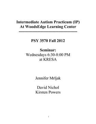 Intermediate Autism Practicum (IP)
  At WoodsEdge Learning Center
 -------------------------------------------

          PSY 3570 Fall 2012

            Seminar:
      Wednesdays 6:30-8:00 PM
            at KRESA



             Jennifer Mrljak

             David Nichol
             Kirsten Powers




                      1
 