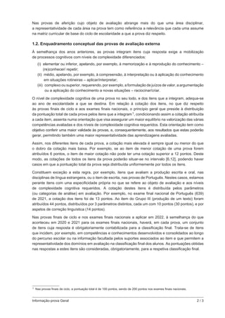Informação-prova Geral	 2 / 3
Nas provas de aferição cujo objeto de avaliação abrange mais do que uma área disciplinar,
a representatividade de cada área na prova tem como referência a relevância que cada uma assume
na matriz curricular de base do ciclo de escolaridade a que a prova diz respeito.
1.2. Enquadramento conceptual das provas de avaliação externa
À semelhança dos anos anteriores, as provas integram itens cuja resposta exige a mobilização
de processos cognitivos com níveis de complexidade diferenciados:
(i) 
elementar ou inferior, apelando, por exemplo, à memorização e à reprodução do conhecimento –
(re)conhecer/ repetir;
(ii) 
médio, apelando, por exemplo, à compreensão, à interpretação ou à aplicação do conhecimento
em situações rotineiras – aplicar/interpretar;
(iii) complexo ou superior, requerendo, por exemplo, a formulação de juízos de valor, a argumentação
ou a aplicação do conhecimento a novas situações – raciocinar/criar.
O nível de complexidade cognitiva de uma prova no seu todo, e dos itens que a integram, adequa‑se
ao ano de escolaridade a que se destina. Em relação à cotação dos itens, no que diz respeito
às provas finais de ciclo e aos exames finais nacionais, o princípio geral que preside à distribuição
da pontuação total de cada prova pelos itens que a integram 1, condicionando assim a cotação atribuída
a cada item, assenta numa orientação que visa assegurar um maior equilíbrio na valorização das várias
competências avaliadas e dos níveis de complexidade cognitiva requeridos. Esta orientação tem como
objetivo conferir uma maior validade às provas, e, consequentemente, aos resultados que estas poderão
gerar, permitindo também uma maior representatividade das aprendizagens avaliadas.
Assim, nos diferentes itens de cada prova, a cotação mais elevada é sempre igual ou menor do que
o dobro da cotação mais baixa. Por exemplo, se ao item de menor cotação de uma prova forem
atribuídos 6 pontos, o item de maior cotação não pode ter uma cotação superior a 12 pontos. Deste
modo, as cotações de todos os itens da prova poderão situar-se no intervalo [6,12], podendo haver
casos em que a pontuação total da prova seja distribuída uniformemente por todos os itens.
Constituem exceção a esta regra, por exemplo, itens que avaliam a produção escrita e oral, nas
disciplinas de língua estrangeira, ou o item de escrita, nas provas de Português. Nestes casos, estamos
perante itens com uma especificidade própria no que se refere ao objeto de avaliação e aos níveis
de complexidade cognitiva requeridos. A cotação destes itens é distribuída pelos parâmetros
(ou categorias de análise) em avaliação. Por exemplo, no exame final nacional de Português (639)
de 2021, a cotação dos itens foi de 13 pontos. Ao item do Grupo III (produção de um texto) foram
atribuídos 44 pontos, distribuídos por 3 parâmetros distintos, cada um com 10 pontos (30 pontos), e por
aspetos de correção linguística (14 pontos).
Nas provas finais de ciclo e nos exames finais nacionais a aplicar em 2022, à semelhança do que
aconteceu em 2020 e 2021 para os exames finais nacionais, haverá, em cada prova, um conjunto
de itens cuja resposta é obrigatoriamente contabilizada para a classificação final. Trata-se de itens
que incidem, por exemplo, em competências e conhecimentos desenvolvidos e consolidados ao longo
do percurso escolar ou na informação facultada pelos suportes associados ao item e que permitem a
representatividade dos domínios em avaliação na classificação final dos alunos. As pontuações obtidas
nas respostas a estes itens são consideradas, obrigatoriamente, para a respetiva classificação final.
 1 Nas provas finais de ciclo, a pontuação total é de 100 pontos, sendo de 200 pontos nos exames finais nacionais.
 