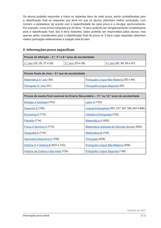 Informação-prova Geral	 3 / 3
Os alunos poderão responder a todos os restantes itens de cada prova, sendo contabilizadas para
a classificação final as respostas aos itens em que os alunos obtenham melhor pontuação, num
número a estabelecer de acordo com a especificidade de cada prova e a divulgar oportunamente.
Por exemplo, numa prova composta por 20 itens, 14 itens poderão ser obrigatoriamente contabilizados
para a classificação final; dos 6 itens restantes, todos poderão ser respondidos pelos alunos, mas
apenas serão considerados para a classificação final da prova os 3 itens cujas respostas obtenham
melhor pontuação relativamente à cotação total do item.
2. Informações-prova específicas
Provas de Aferição – 2.º, 5.º e 8.º anos de escolaridade
2.º ano (25, 26, 27 e 28) 5.º ano (53 e 58) 8.º ano (82, 84, 85 e 87)
Provas finais de ciclo – 9.º ano de escolaridade
Matemática 9.º ano (92) Português Língua Não Materna (93 e 94)
Português 9.º ano (91) Português Língua Segunda (95)
Provas de exame final nacional do Ensino Secundário – 11.º ou 12.º anos de escolaridade
Biologia e Geologia (702) Latim A (732)
Desenho A (706) Línguas Estrangeiras (501, 517, 547, 550, 847 e 848)
Economia A (712) Literatura Portuguesa (734)
Filosofia (714) Matemática A (635)
Física e Química A (715) Matemática Aplicada às Ciências Sociais (835)
Geografia A (719) Matemática B (735)
Geometria Descritiva A (708) Português (639)
História A e História B (623 e 723) Português Língua Não Materna (839)
História da Cultura e das Artes (724) Português Língua Segunda (138)
Outubro de 2021
 