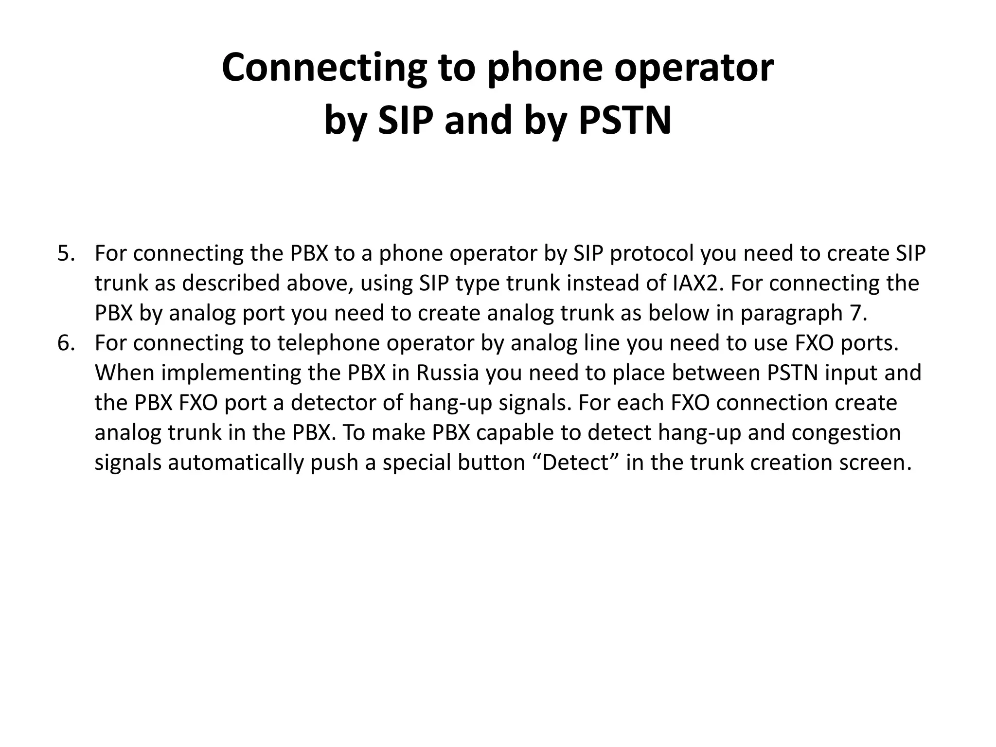 Connecting to phone operator
by SIP and by PSTN
5. For connecting the PBX to a phone operator by SIP protocol you need to create SIP
trunk as described above, using SIP type trunk instead of IAX2. For connecting the
PBX by analog port you need to create analog trunk as below in paragraph 7.
6. For connecting to telephone operator by analog line you need to use FXO ports.
When implementing the PBX in Russia you need to place between PSTN input and
the PBX FXO port a detector of hang-up signals. For each FXO connection create
analog trunk in the PBX. To make PBX capable to detect hang-up and congestion
signals automatically push a special button “Detect” in the trunk creation screen.
 