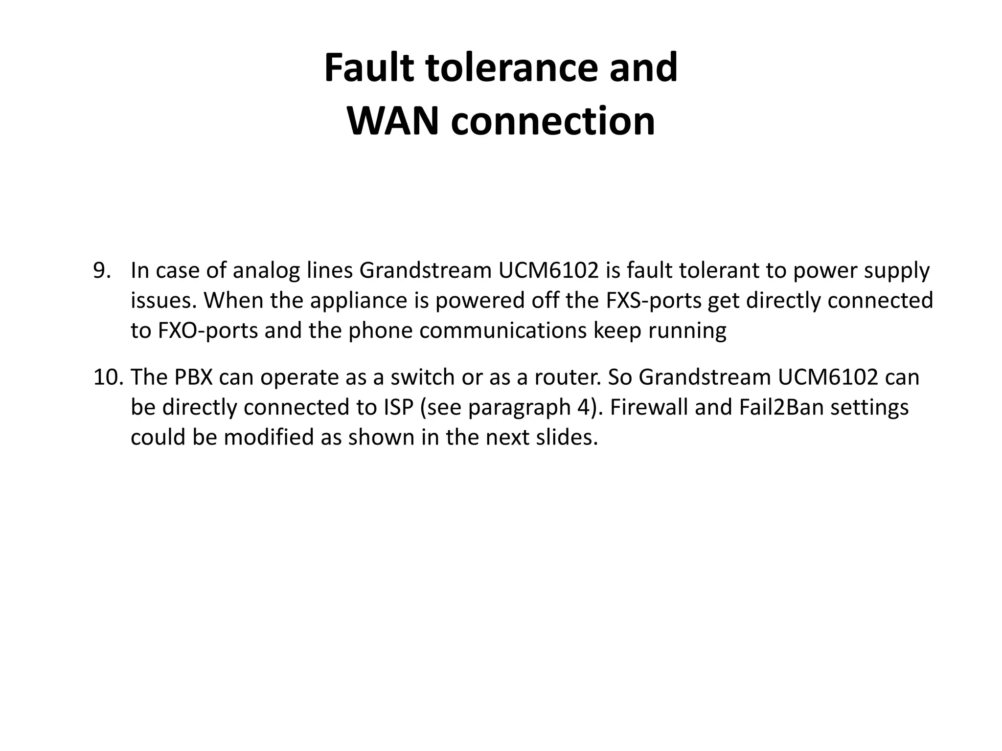 Fault tolerance and
WAN connection
9. In case of analog lines Grandstream UCM6102 is fault tolerant to power supply
issues. When the appliance is powered off the FXS-ports get directly connected
to FXO-ports and the phone communications keep running
10. The PBX can operate as a switch or as a router. So Grandstream UCM6102 can
be directly connected to ISP (see paragraph 4). Firewall and Fail2Ban settings
could be modified as shown in the next slides.
 