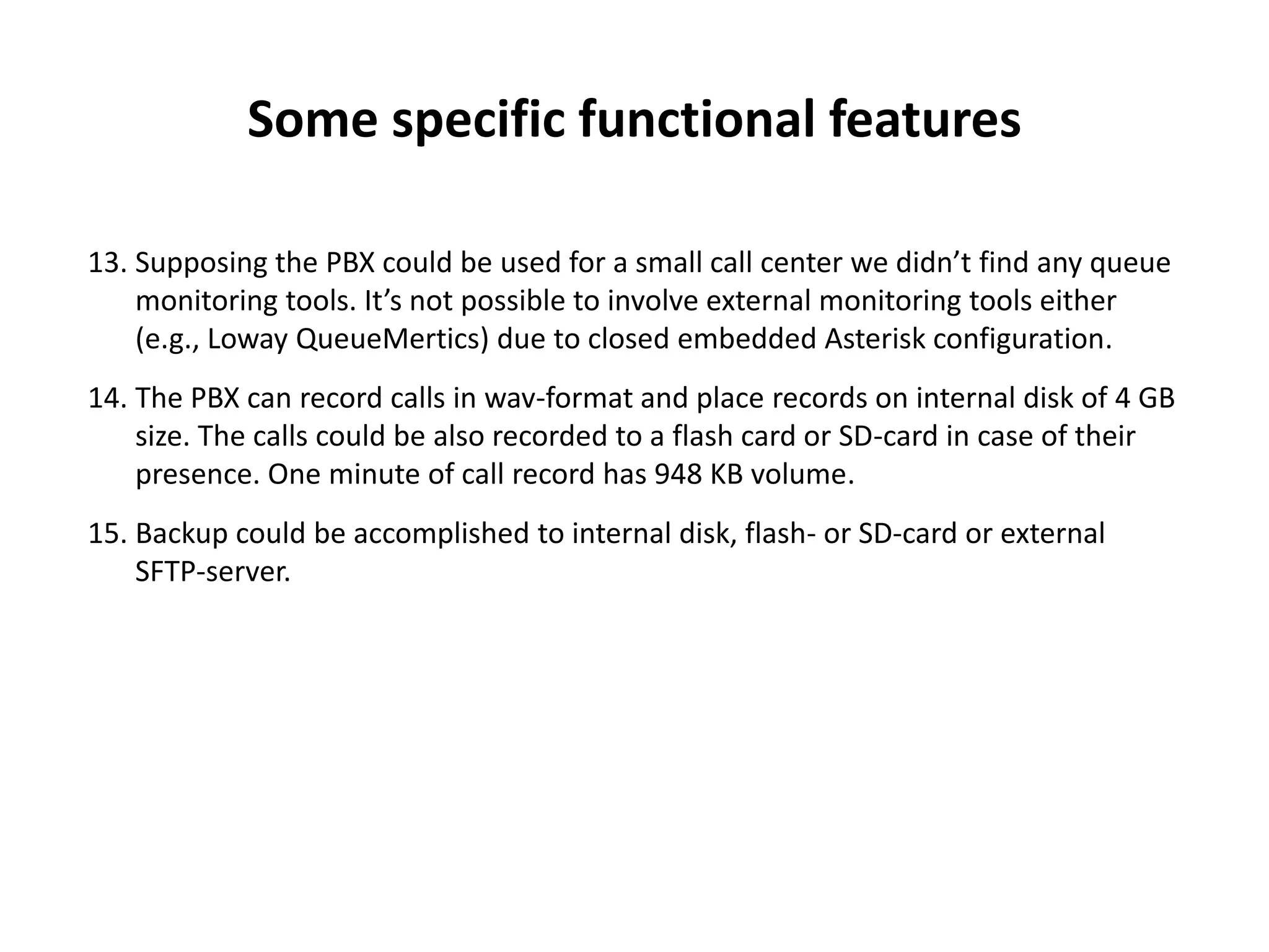 Some specific functional features
13. Supposing the PBX could be used for a small call center we didn’t find any queue
monitoring tools. It’s not possible to involve external monitoring tools either
(e.g., Loway QueueMertics) due to closed embedded Asterisk configuration.
14. The PBX can record calls in wav-format and place records on internal disk of 4 GB
size. The calls could be also recorded to a flash card or SD-card in case of their
presence. One minute of call record has 948 KB volume.
15. Backup could be accomplished to internal disk, flash- or SD-card or external
SFTP-server.
 