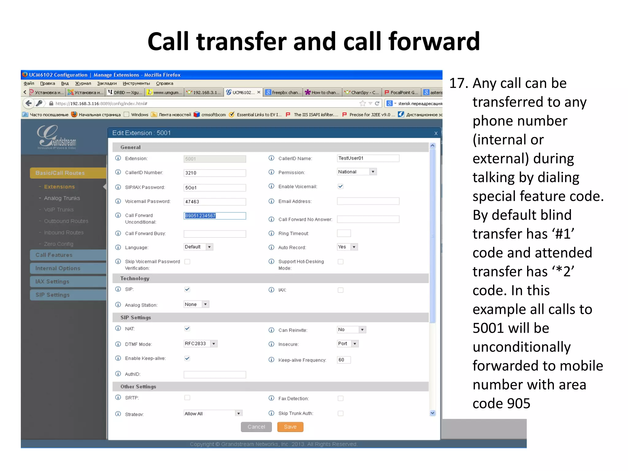 Call transfer and call forward
17. Any call can be
transferred to any
phone number
(internal or
external) during
talking by dialing
special feature code.
By default blind
transfer has ‘#1’
code and attended
transfer has ‘*2’
code. In this
example all calls to
5001 will be
unconditionally
forwarded to mobile
number with area
code 905
 