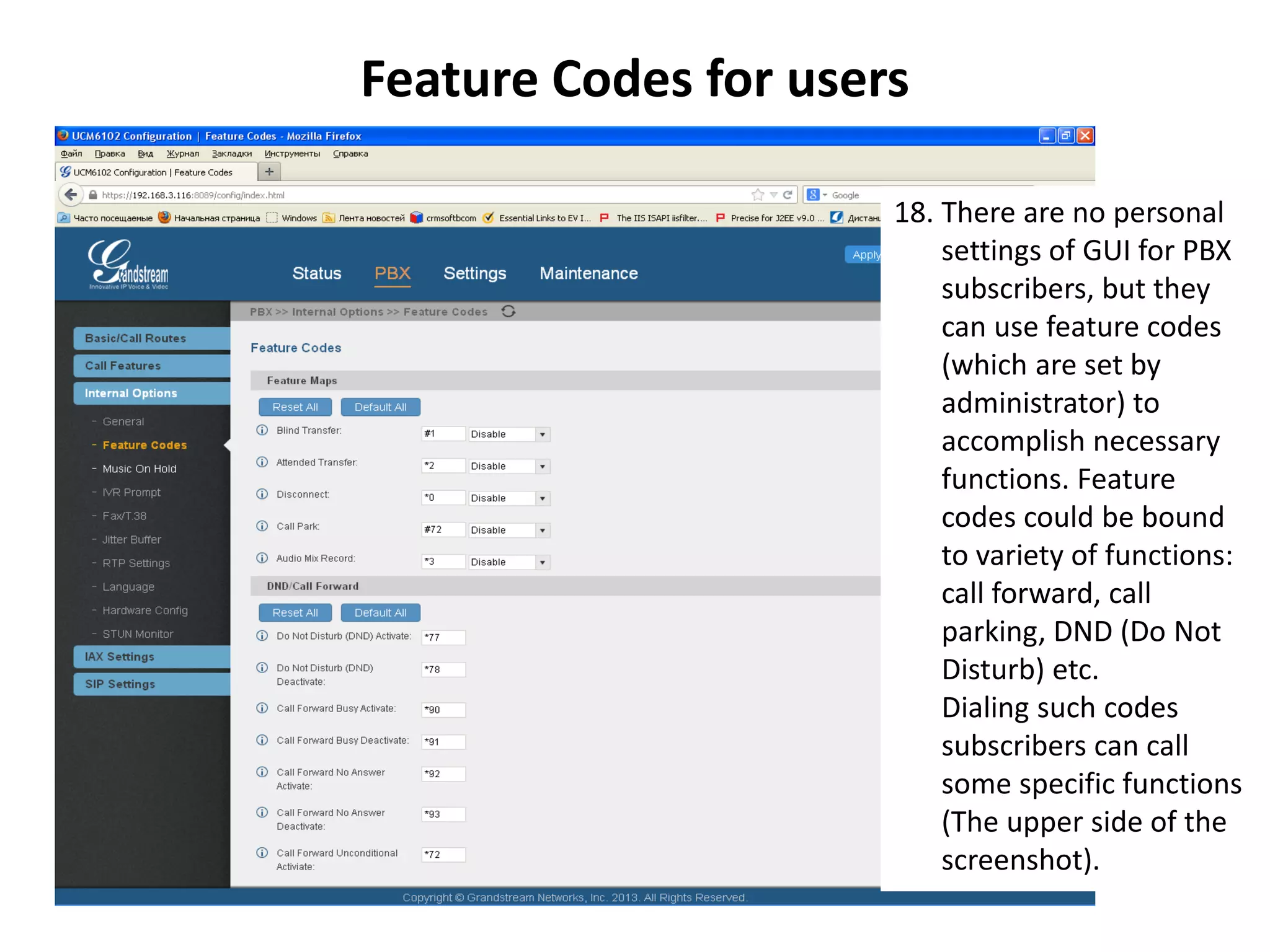 Feature Codes for users
18. There are no personal
settings of GUI for PBX
subscribers, but they
can use feature codes
(which are set by
administrator) to
accomplish necessary
functions. Feature
codes could be bound
to variety of functions:
call forward, call
parking, DND (Do Not
Disturb) etc.
Dialing such codes
subscribers can call
some specific functions
(The upper side of the
screenshot).
 