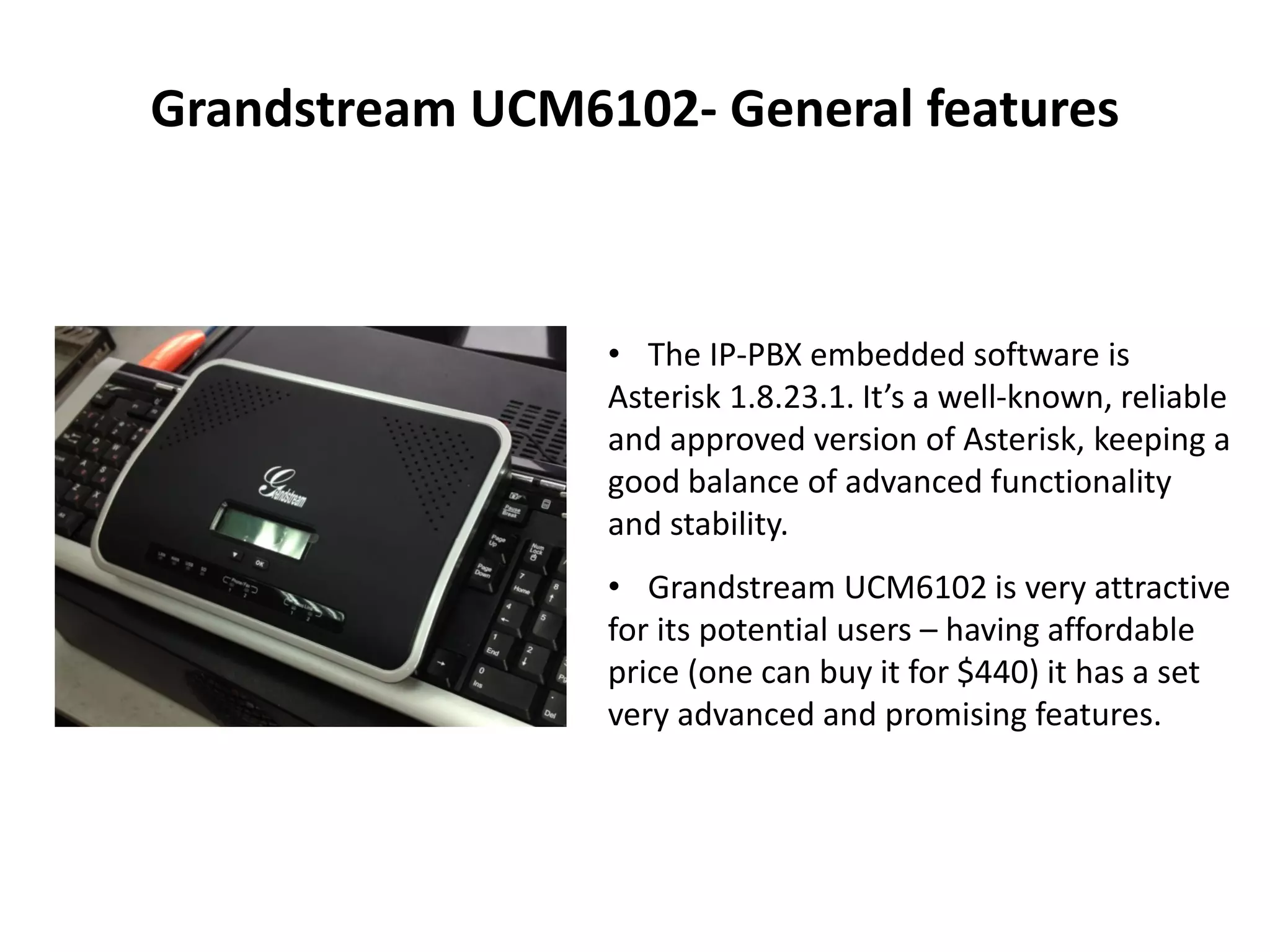 Grandstream UCM6102- General features
• The IP-PBX embedded software is
Asterisk 1.8.23.1. It’s a well-known, reliable
and approved version of Asterisk, keeping a
good balance of advanced functionality
and stability.
• Grandstream UCM6102 is very attractive
for its potential users – having affordable
price (one can buy it for $440) it has a set
very advanced and promising features.
 