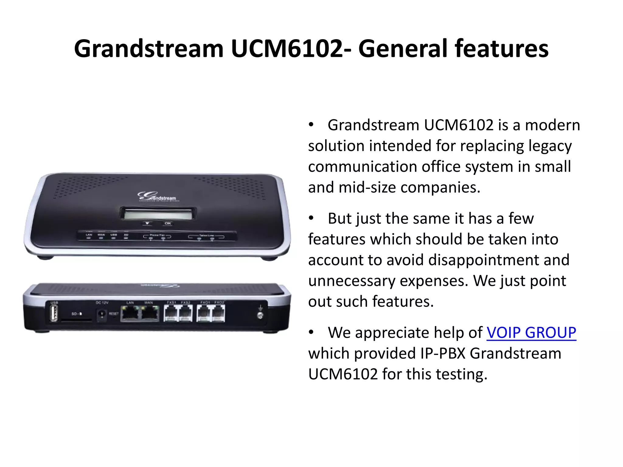• Grandstream UCM6102 is a modern
solution intended for replacing legacy
communication office system in small
and mid-size companies.
• But just the same it has a few
features which should be taken into
account to avoid disappointment and
unnecessary expenses. We just point
out such features.
• We appreciate help of VOIP GROUP
which provided IP-PBX Grandstream
UCM6102 for this testing.
Grandstream UCM6102- General features
 