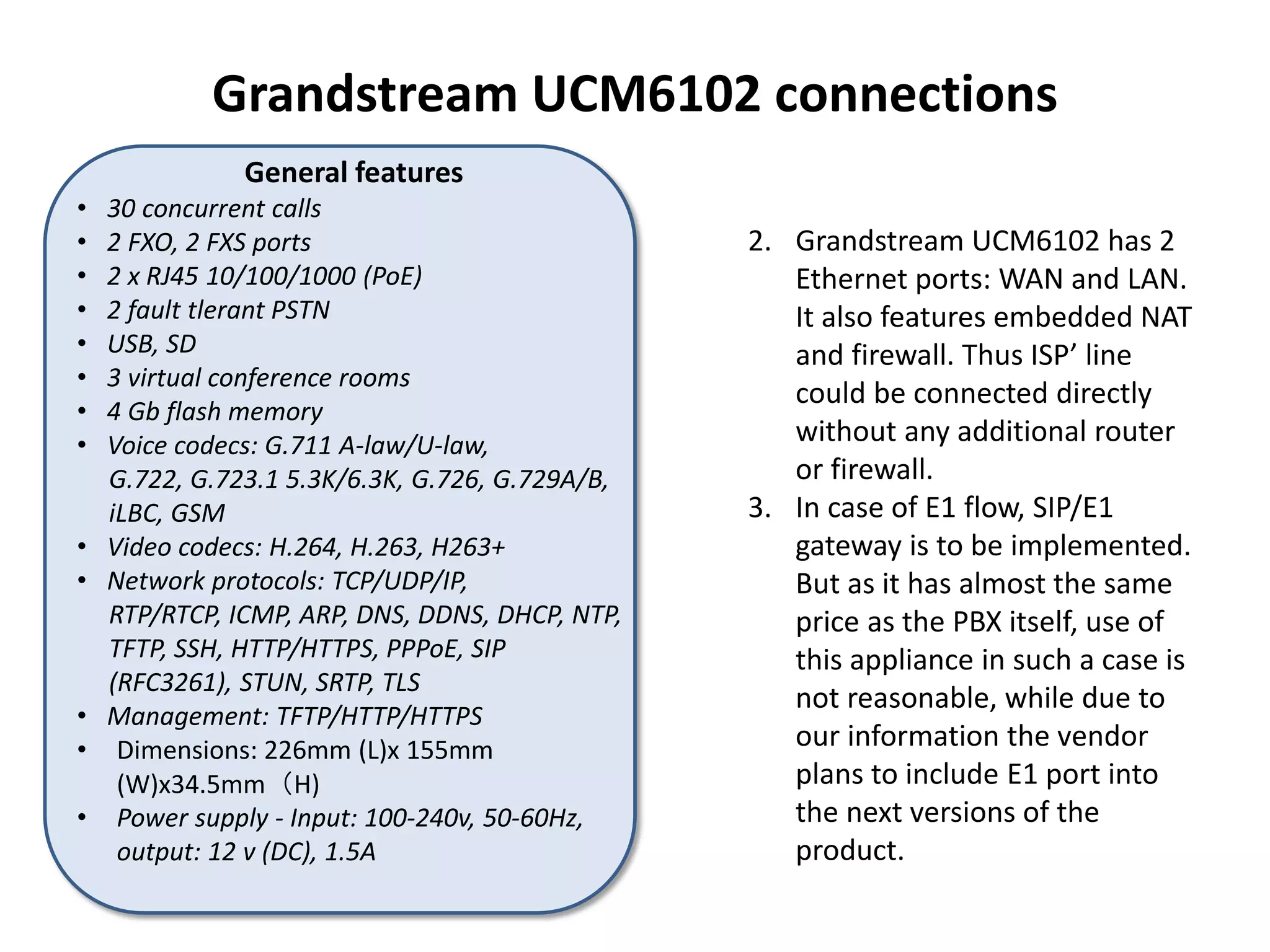 Grandstream UCM6102 connections
2. Grandstream UCM6102 has 2
Ethernet ports: WAN and LAN.
It also features embedded NAT
and firewall. Thus ISP’ line
could be connected directly
without any additional router
or firewall.
3. In case of E1 flow, SIP/E1
gateway is to be implemented.
But as it has almost the same
price as the PBX itself, use of
this appliance in such a case is
not reasonable, while due to
our information the vendor
plans to include E1 port into
the next versions of the
product.
General features
• 30 concurrent calls
• 2 FXO, 2 FXS ports
• 2 x RJ45 10/100/1000 (PoE)
• 2 fault tlerant PSTN
• USB, SD
• 3 virtual conference rooms
• 4 Gb flash memory
• Voice codecs: G.711 A-law/U-law,
G.722, G.723.1 5.3K/6.3K, G.726, G.729A/B,
iLBC, GSM
• Video codecs: H.264, H.263, H263+
• Network protocols: TCP/UDP/IP,
RTP/RTCP, ICMP, ARP, DNS, DDNS, DHCP, NTP,
TFTP, SSH, HTTP/HTTPS, PPPoE, SIP
(RFC3261), STUN, SRTP, TLS
• Management: TFTP/HTTP/HTTPS
• Dimensions: 226mm (L)x 155mm
(W)x34.5mm（H)
• Power supply - Input: 100-240v, 50-60Hz,
output: 12 v (DC), 1.5A
 