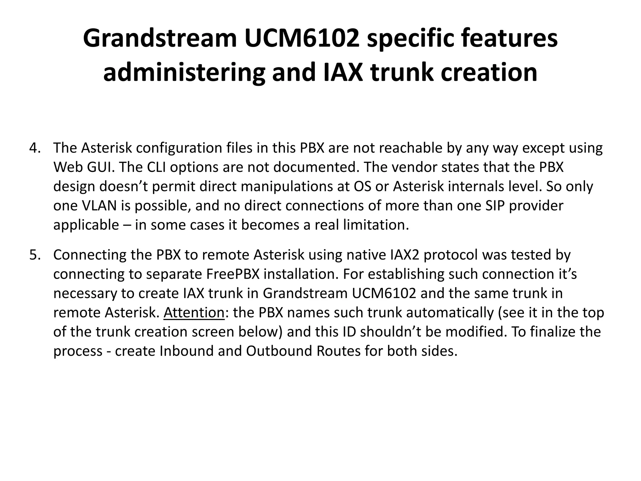 Grandstream UCM6102 specific features
administering and IAX trunk creation
4. The Asterisk configuration files in this PBX are not reachable by any way except using
Web GUI. The CLI options are not documented. The vendor states that the PBX
design doesn’t permit direct manipulations at OS or Asterisk internals level. So only
one VLAN is possible, and no direct connections of more than one SIP provider
applicable – in some cases it becomes a real limitation.
5. Connecting the PBX to remote Asterisk using native IAX2 protocol was tested by
connecting to separate FreePBX installation. For establishing such connection it’s
necessary to create IAX trunk in Grandstream UCM6102 and the same trunk in
remote Asterisk. Attention: the PBX names such trunk automatically (see it in the top
of the trunk creation screen below) and this ID shouldn’t be modified. To finalize the
process - create Inbound and Outbound Routes for both sides.
 