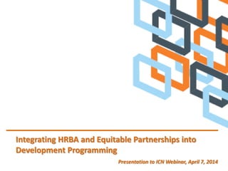 Integrating HRBA and Equitable Partnerships into
Development Programming
Presentation to ICN Webinar, April 7, 2014
 