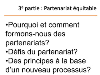 3e partie : Partenariat équitable
•Pourquoi et comment
formons-nous des
partenariats?
•Défis du partenariat?
•Des principes à la base
d’un nouveau processus?
 