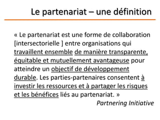 Le partenariat – une définition
« Le partenariat est une forme de collaboration
[intersectorielle ] entre organisations qui
travaillent ensemble de manière transparente,
équitable et mutuellement avantageuse pour
atteindre un objectif de développement
durable. Les parties-partenaires consentent à
investir les ressources et à partager les risques
et les bénéfices liés au partenariat. »
Partnering Initiative
 