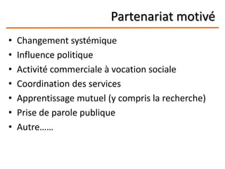 Partenariat motivé
• Changement systémique
• Influence politique
• Activité commerciale à vocation sociale
• Coordination des services
• Apprentissage mutuel (y compris la recherche)
• Prise de parole publique
• Autre……
 