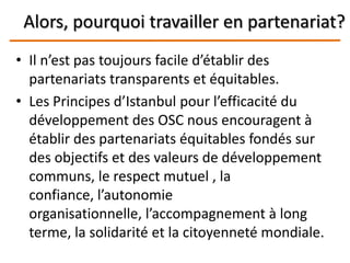 Alors, pourquoi travailler en partenariat?
• Il n’est pas toujours facile d’établir des
partenariats transparents et équitables.
• Les Principes d’Istanbul pour l’efficacité du
développement des OSC nous encouragent à
établir des partenariats équitables fondés sur
des objectifs et des valeurs de développement
communs, le respect mutuel , la
confiance, l’autonomie
organisationnelle, l’accompagnement à long
terme, la solidarité et la citoyenneté mondiale.
 