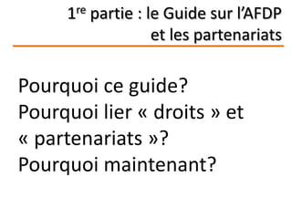 1re partie : le Guide sur l’AFDP
et les partenariats
Pourquoi ce guide?
Pourquoi lier « droits » et
« partenariats »?
Pourquoi maintenant?
 