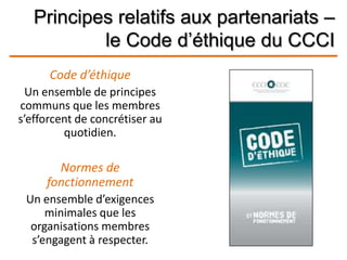 Principes relatifs aux partenariats –
le Code d’éthique du CCCI
Code d’éthique
Un ensemble de principes
communs que les membres
s’efforcent de concrétiser au
quotidien.
Normes de
fonctionnement
Un ensemble d’exigences
minimales que les
organisations membres
s’engagent à respecter.
 