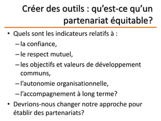 Créer des outils : qu’est-ce qu’un
partenariat équitable?
• Quels sont les indicateurs relatifs à :
–la confiance,
–le respect mutuel,
–les objectifs et valeurs de développement
communs,
–l’autonomie organisationnelle,
–l’accompagnement à long terme?
• Devrions-nous changer notre approche pour
établir des partenariats?
 