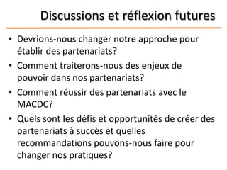 Discussions et réflexion futures
• Devrions-nous changer notre approche pour
établir des partenariats?
• Comment traiterons-nous des enjeux de
pouvoir dans nos partenariats?
• Comment réussir des partenariats avec le
MACDC?
• Quels sont les défis et opportunités de créer des
partenariats à succès et quelles
recommandations pouvons-nous faire pour
changer nos pratiques?
 