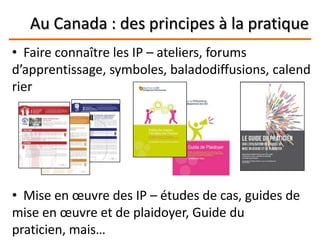 Au Canada : des principes à la pratique
• Faire connaître les IP – ateliers, forums
d’apprentissage, symboles, baladodiffusions, calend
rier
• Mise en œuvre des IP – études de cas, guides de
mise en œuvre et de plaidoyer, Guide du
praticien, mais…
 