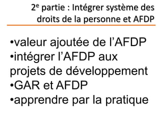 2e partie : Intégrer système des
droits de la personne et AFDP
•valeur ajoutée de l’AFDP
•intégrer l’AFDP aux
projets de développement
•GAR et AFDP
•apprendre par la pratique
 