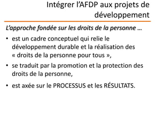Intégrer l’AFDP aux projets de
développement
L’approche fondée sur les droits de la personne …
• est un cadre conceptuel qui relie le
développement durable et la réalisation des
« droits de la personne pour tous »,
• se traduit par la promotion et la protection des
droits de la personne,
• est axée sur le PROCESSUS et les RÉSULTATS.
 