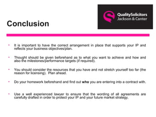 Conclusion
• It is important to have the correct arrangement in place that supports your IP and
reflects your business objectives/plan.
• Thought should be given beforehand as to what you want to achieve and how and
also the milestones/performance targets (if required).
• You should consider the resources that you have and not stretch yourself too far (the
reason for licensing). Plan ahead.
• Do your homework beforehand and find out who you are entering into a contract with.
• Use a well experienced lawyer to ensure that the wording of all agreements are
carefully drafted in order to protect your IP and your future market strategy.
 