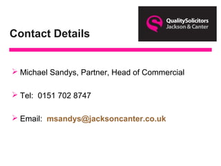 Contact Details
 Michael Sandys, Partner, Head of Commercial
 Tel: 0151 702 8747
 Email: msandys@jacksoncanter.co.uk
 