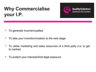 Why Commercialise
your I.P.
 To generate income/royalties
 To take your invention/creation to the next stage
 To utilise marketing and sales resources of a third party (i.e. to get
to market)
 To protect your interests/limit legal exposure
 