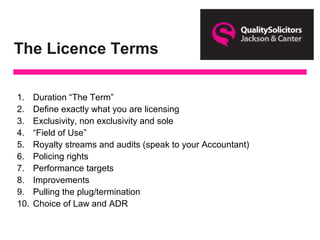 The Licence Terms
1. Duration “The Term”
2. Define exactly what you are licensing
3. Exclusivity, non exclusivity and sole
4. “Field of Use”
5. Royalty streams and audits (speak to your Accountant)
6. Policing rights
7. Performance targets
8. Improvements
9. Pulling the plug/termination
10. Choice of Law and ADR
 