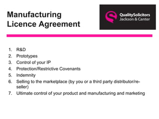 Manufacturing
Licence Agreement
1. R&D
2. Prototypes
3. Control of your IP
4. Protection/Restrictive Covenants
5. Indemnity
6. Selling to the marketplace (by you or a third party distributor/re-
seller)
7. Ultimate control of your product and manufacturing and marketing
 