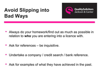 Avoid Slipping into
Bad Ways
 Always do your homework/find out as much as possible in
relation to who you are entering into a licence with.
 Ask for references – be inquisitive.
 Undertake a company / credit search / bank reference.
 Ask for examples of what they have achieved in the past.
 